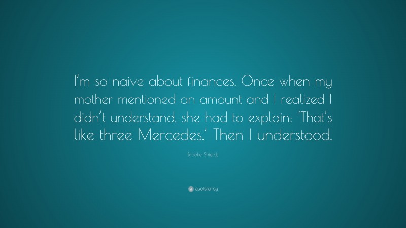 Brooke Shields Quote: “I’m so naive about finances. Once when my mother mentioned an amount and I realized I didn’t understand, she had to explain: ‘That’s like three Mercedes.’ Then I understood.”