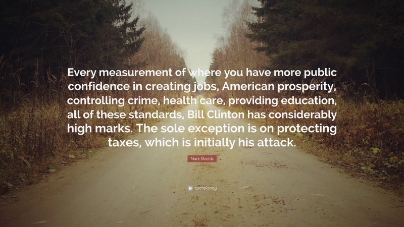 Mark Shields Quote: “Every measurement of where you have more public confidence in creating jobs, American prosperity, controlling crime, health care, providing education, all of these standards, Bill Clinton has considerably high marks. The sole exception is on protecting taxes, which is initially his attack.”