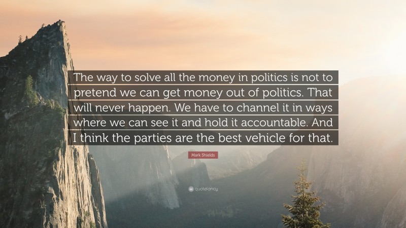 Mark Shields Quote: “The way to solve all the money in politics is not to pretend we can get money out of politics. That will never happen. We have to channel it in ways where we can see it and hold it accountable. And I think the parties are the best vehicle for that.”