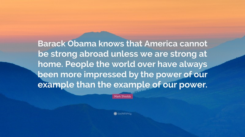 Mark Shields Quote: “Barack Obama knows that America cannot be strong abroad unless we are strong at home. People the world over have always been more impressed by the power of our example than the example of our power.”