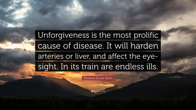 Florence Scovel Shinn Quote: “Unforgiveness is the most prolific cause of disease. It will harden arteries or liver, and affect the eye-sight. In its train are endless ills.”