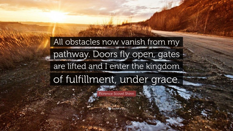 Florence Scovel Shinn Quote: “All obstacles now vanish from my pathway. Doors fly open, gates are lifted and I enter the kingdom of fulfillment, under grace.”