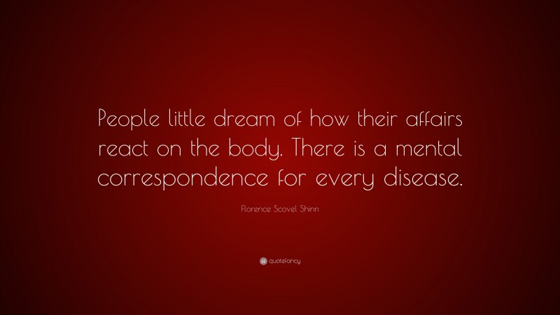 Florence Scovel Shinn Quote: “People little dream of how their affairs react on the body. There is a mental correspondence for every disease.”