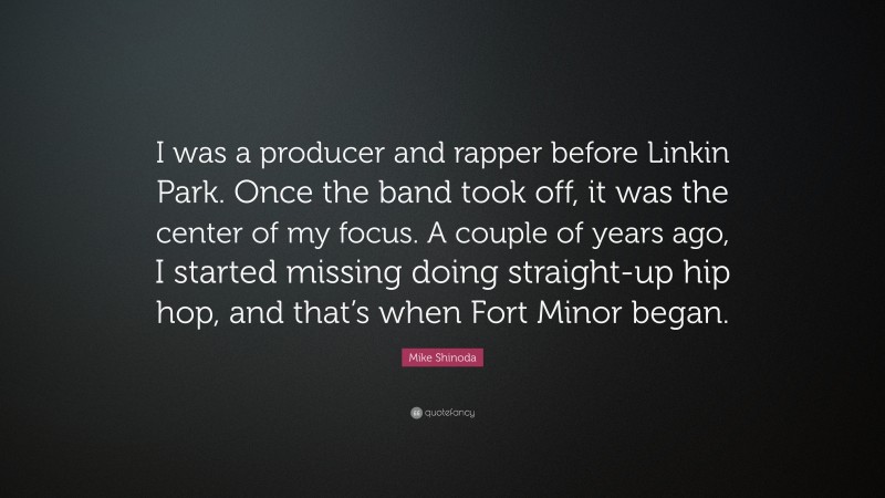 Mike Shinoda Quote: “I was a producer and rapper before Linkin Park. Once the band took off, it was the center of my focus. A couple of years ago, I started missing doing straight-up hip hop, and that’s when Fort Minor began.”