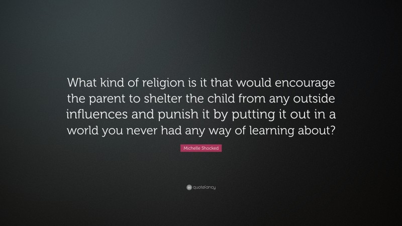 Michelle Shocked Quote: “What kind of religion is it that would encourage the parent to shelter the child from any outside influences and punish it by putting it out in a world you never had any way of learning about?”