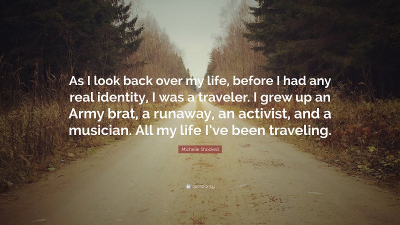 Michelle Shocked Quote: “As I look back over my life, before I had any real identity, I was a traveler. I grew up an Army brat, a runaway, an activist, and a musician. All my life I’ve been traveling.”