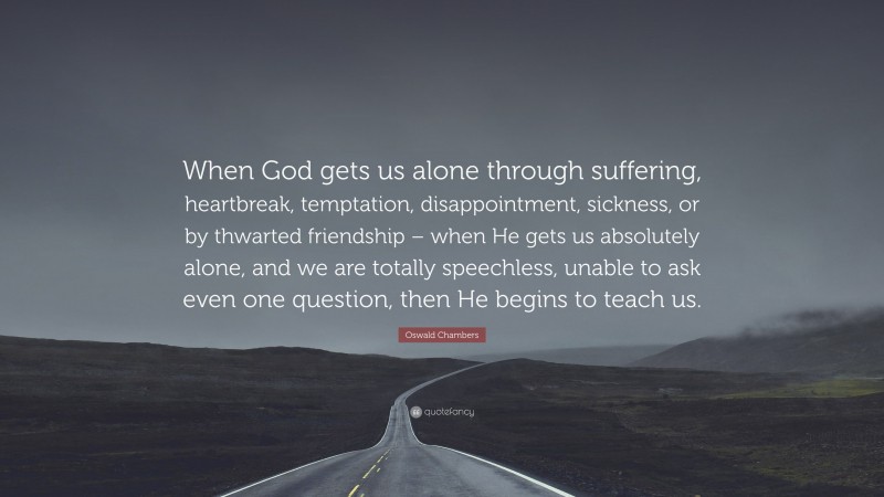 Oswald Chambers Quote: “When God gets us alone through suffering, heartbreak, temptation, disappointment, sickness, or by thwarted friendship – when He gets us absolutely alone, and we are totally speechless, unable to ask even one question, then He begins to teach us.”