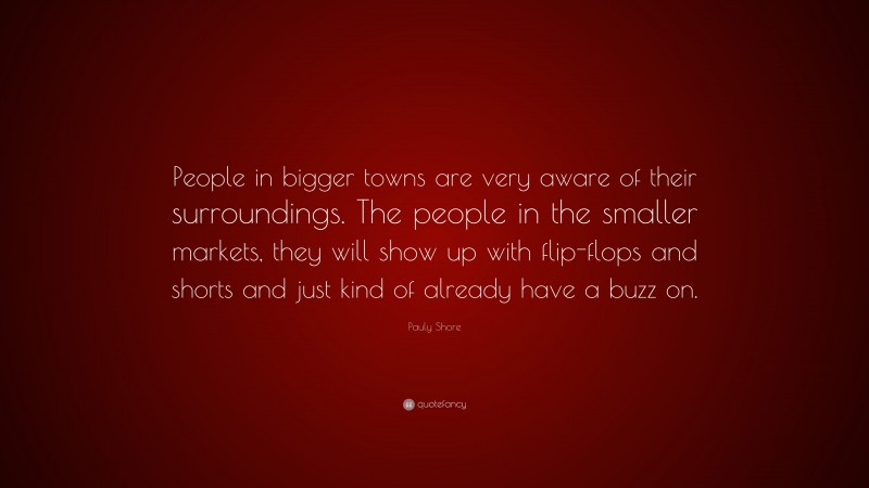 Pauly Shore Quote: “People in bigger towns are very aware of their surroundings. The people in the smaller markets, they will show up with flip-flops and shorts and just kind of already have a buzz on.”