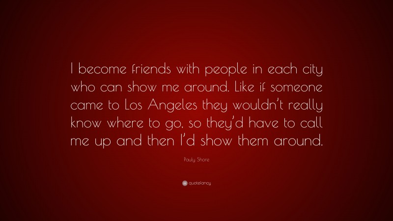 Pauly Shore Quote: “I become friends with people in each city who can show me around. Like if someone came to Los Angeles they wouldn’t really know where to go, so they’d have to call me up and then I’d show them around.”