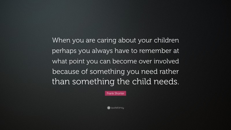 Frank Shorter Quote: “When you are caring about your children perhaps you always have to remember at what point you can become over involved because of something you need rather than something the child needs.”