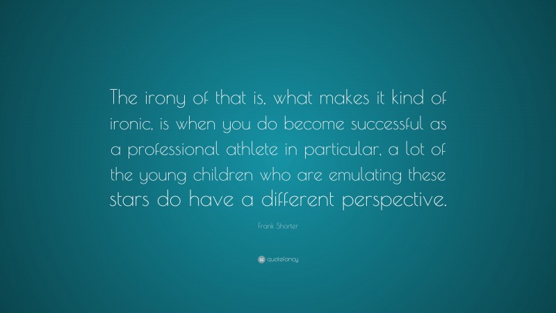Frank Shorter Quote: “The irony of that is, what makes it kind of ironic, is when you do become successful as a professional athlete in particular, a lot of the young children who are emulating these stars do have a different perspective.”