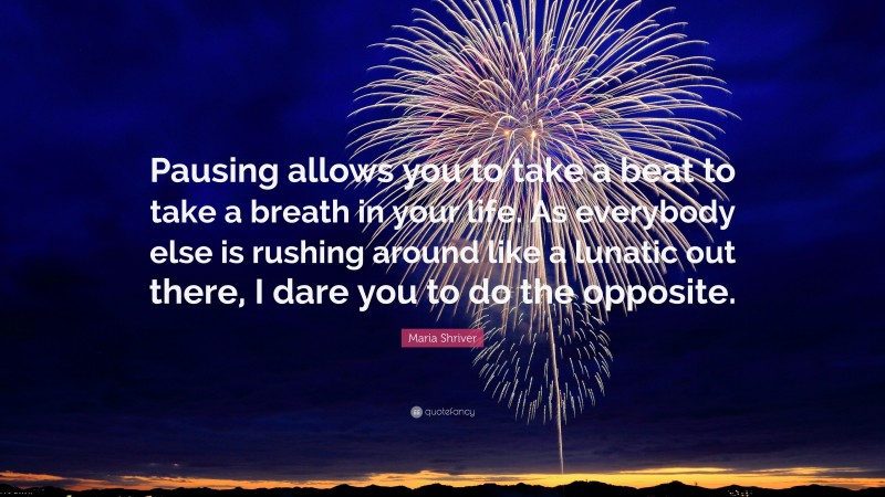 Maria Shriver Quote: “Pausing allows you to take a beat to take a breath in your life. As everybody else is rushing around like a lunatic out there, I dare you to do the opposite.”