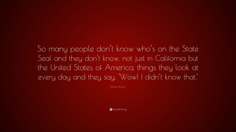 Maria Shriver Quote: “So many people don’t know who’s on the State Seal and they don’t know, not just in California but the United States of America, things they look at every day and they say, ‘Wow! I didn’t know that.’”