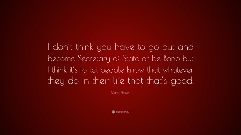Maria Shriver Quote: “I don’t think you have to go out and become Secretary of State or be Bono but I think it’s to let people know that whatever they do in their life that that’s good.”