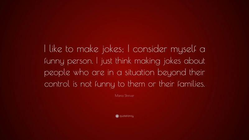Maria Shriver Quote: “I like to make jokes; I consider myself a funny person. I just think making jokes about people who are in a situation beyond their control is not funny to them or their families.”