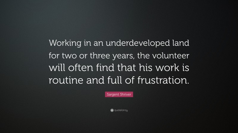 Sargent Shriver Quote: “Working in an underdeveloped land for two or three years, the volunteer will often find that his work is routine and full of frustration.”
