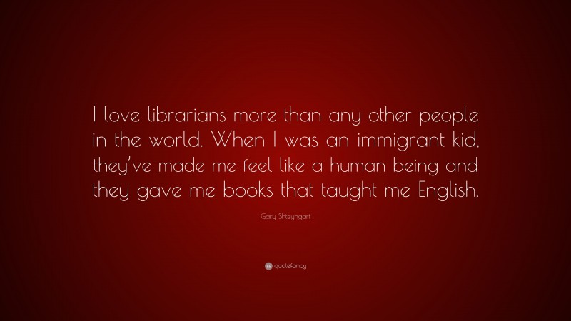 Gary Shteyngart Quote: “I love librarians more than any other people in the world. When I was an immigrant kid, they’ve made me feel like a human being and they gave me books that taught me English.”