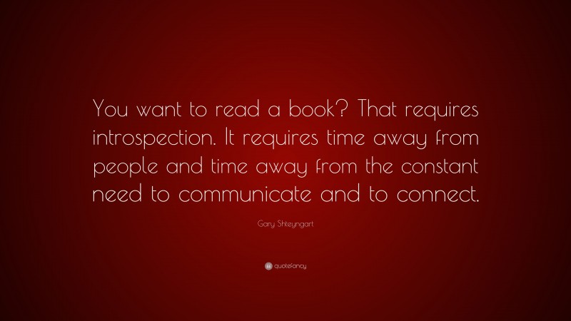 Gary Shteyngart Quote: “You want to read a book? That requires introspection. It requires time away from people and time away from the constant need to communicate and to connect.”