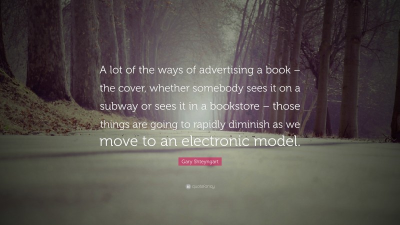 Gary Shteyngart Quote: “A lot of the ways of advertising a book – the cover, whether somebody sees it on a subway or sees it in a bookstore – those things are going to rapidly diminish as we move to an electronic model.”