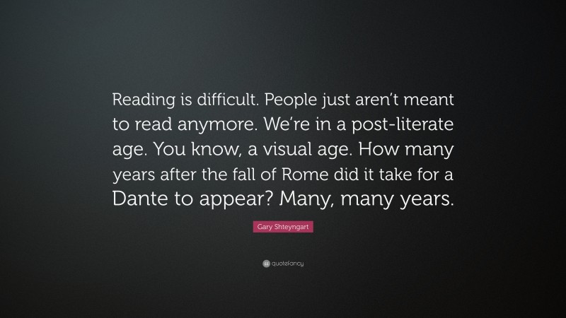 Gary Shteyngart Quote: “Reading is difficult. People just aren’t meant to read anymore. We’re in a post-literate age. You know, a visual age. How many years after the fall of Rome did it take for a Dante to appear? Many, many years.”