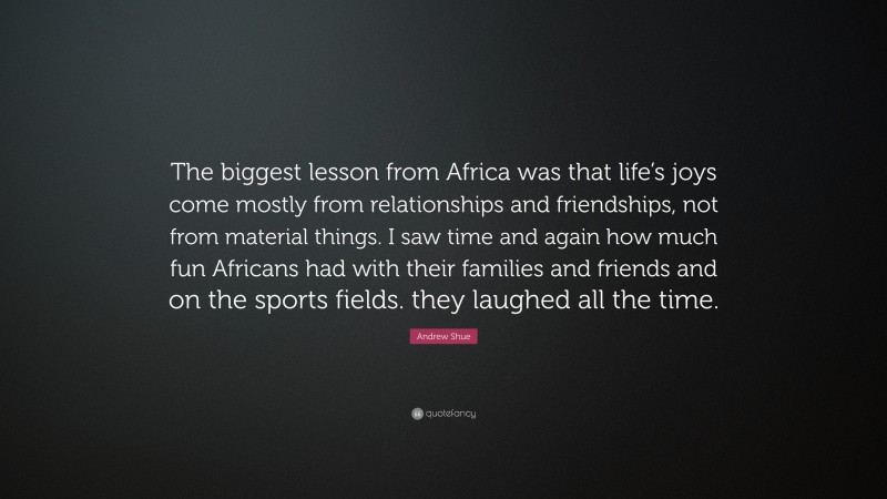 Andrew Shue Quote: “The biggest lesson from Africa was that life’s joys come mostly from relationships and friendships, not from material things. I saw time and again how much fun Africans had with their families and friends and on the sports fields. they laughed all the time.”
