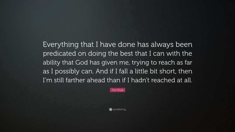 Don Shula Quote: “Everything that I have done has always been predicated on doing the best that I can with the ability that God has given me, trying to reach as far as I possibly can. And if I fall a little bit short, then I’m still farther ahead than if I hadn’t reached at all.”