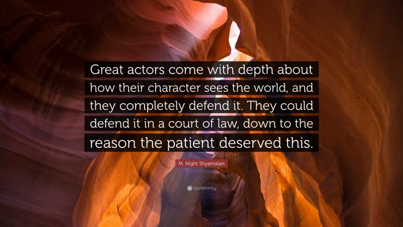 M. Night Shyamalan Quote: “Great actors come with depth about how their character sees the world, and they completely defend it. They could defend it in a court of law, down to the reason the patient deserved this.”