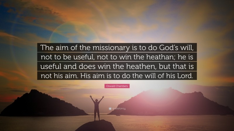 Oswald Chambers Quote: “The aim of the missionary is to do God’s will, not to be useful, not to win the heathan; he is useful and does win the heathen, but that is not his aim. His aim is to do the will of his Lord.”