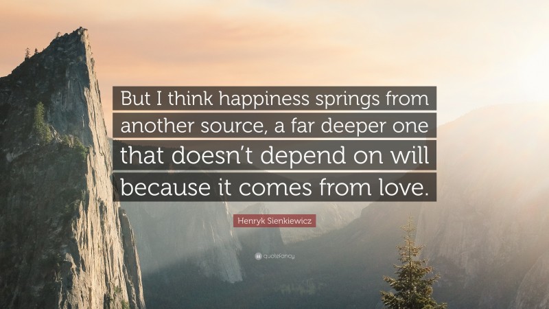 Henryk Sienkiewicz Quote: “But I think happiness springs from another source, a far deeper one that doesn’t depend on will because it comes from love.”