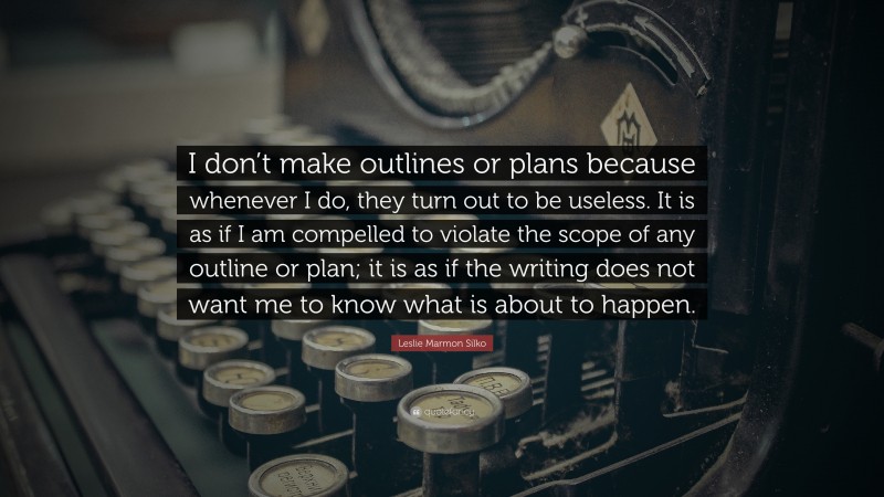 Leslie Marmon Silko Quote: “I don’t make outlines or plans because whenever I do, they turn out to be useless. It is as if I am compelled to violate the scope of any outline or plan; it is as if the writing does not want me to know what is about to happen.”