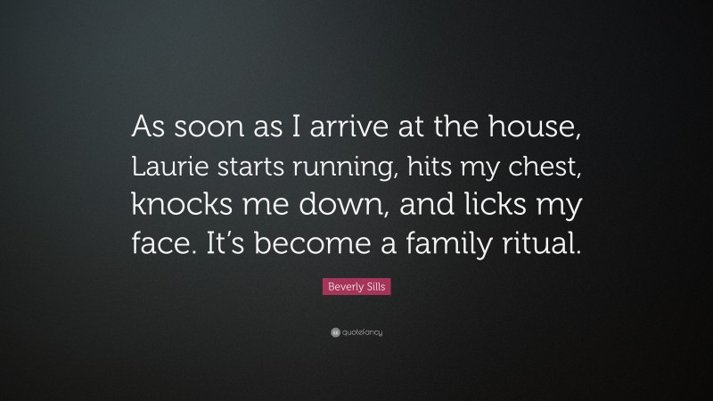 Beverly Sills Quote: “As soon as I arrive at the house, Laurie starts running, hits my chest, knocks me down, and licks my face. It’s become a family ritual.”