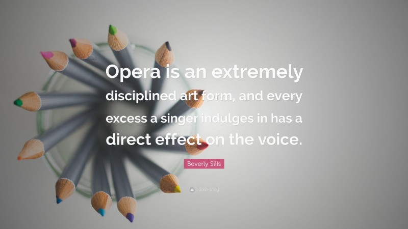 Beverly Sills Quote: “Opera is an extremely disciplined art form, and every excess a singer indulges in has a direct effect on the voice.”