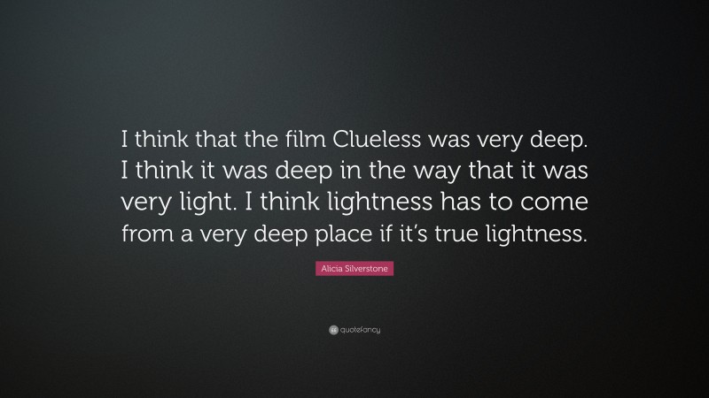 Alicia Silverstone Quote: “I think that the film Clueless was very deep. I think it was deep in the way that it was very light. I think lightness has to come from a very deep place if it’s true lightness.”