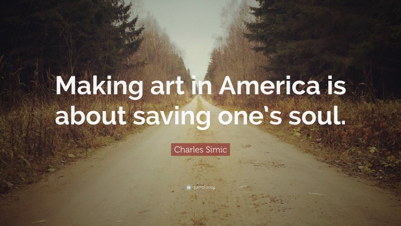 Charles Simic Quote: “Making art in America is about saving one’s soul.”