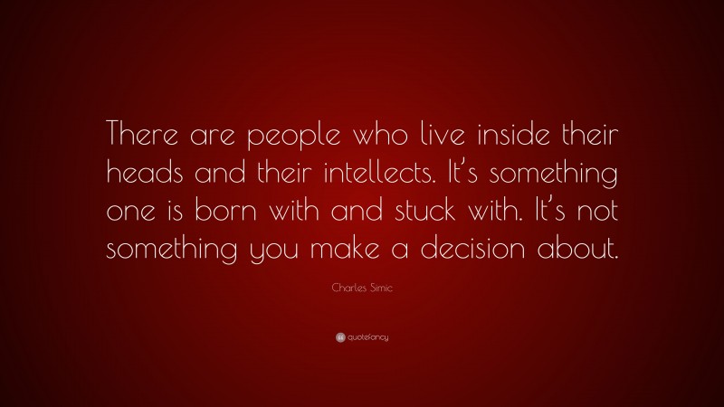 Charles Simic Quote: “There are people who live inside their heads and their intellects. It’s something one is born with and stuck with. It’s not something you make a decision about.”