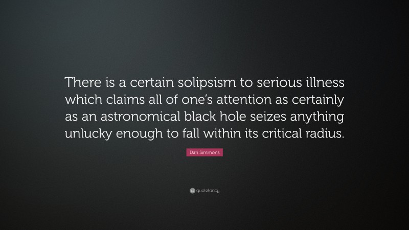 Dan Simmons Quote: “There is a certain solipsism to serious illness which claims all of one’s attention as certainly as an astronomical black hole seizes anything unlucky enough to fall within its critical radius.”