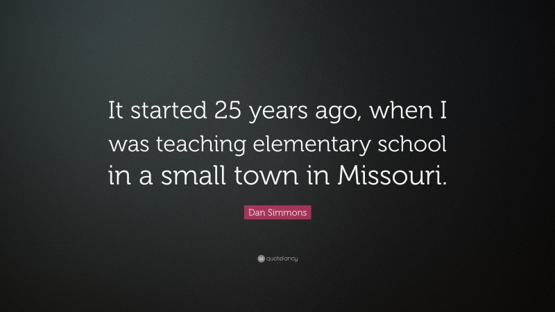 Dan Simmons Quote: “It started 25 years ago, when I was teaching elementary school in a small town in Missouri.”