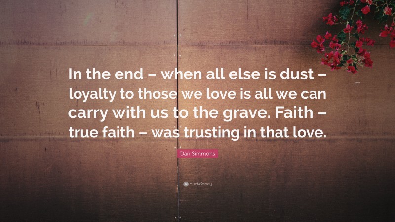 Dan Simmons Quote: “In the end – when all else is dust – loyalty to those we love is all we can carry with us to the grave. Faith – true faith – was trusting in that love.”