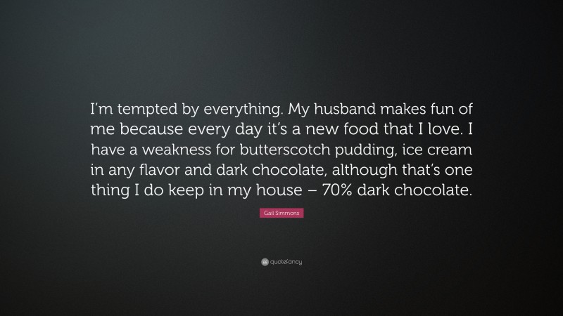 Gail Simmons Quote: “I’m tempted by everything. My husband makes fun of me because every day it’s a new food that I love. I have a weakness for butterscotch pudding, ice cream in any flavor and dark chocolate, although that’s one thing I do keep in my house – 70% dark chocolate.”