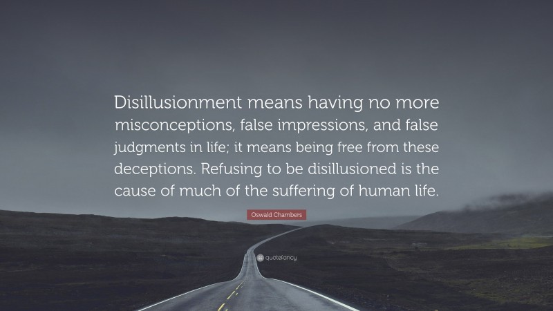 Oswald Chambers Quote: “Disillusionment means having no more misconceptions, false impressions, and false judgments in life; it means being free from these deceptions. Refusing to be disillusioned is the cause of much of the suffering of human life.”