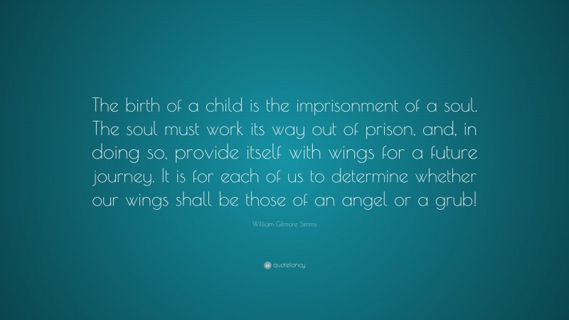 William Gilmore Simms Quote: “The birth of a child is the imprisonment of a soul. The soul must work its way out of prison, and, in doing so, provide itself with wings for a future journey. It is for each of us to determine whether our wings shall be those of an angel or a grub!”