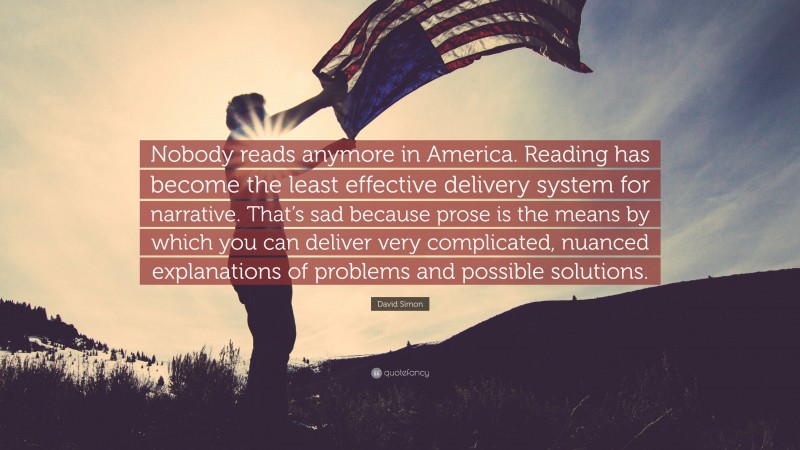 David Simon Quote: “Nobody reads anymore in America. Reading has become the least effective delivery system for narrative. That’s sad because prose is the means by which you can deliver very complicated, nuanced explanations of problems and possible solutions.”