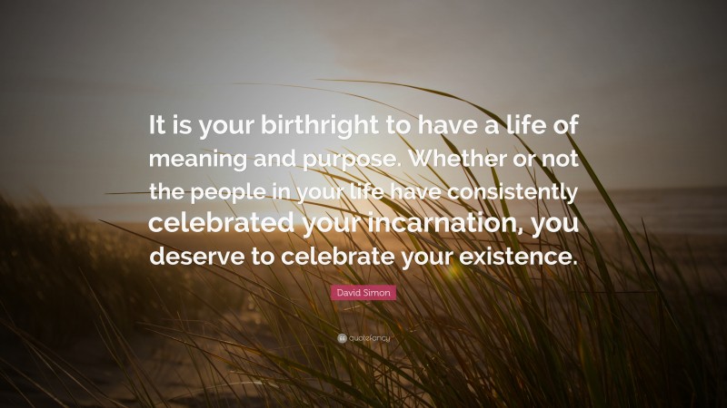 David Simon Quote: “It is your birthright to have a life of meaning and purpose. Whether or not the people in your life have consistently celebrated your incarnation, you deserve to celebrate your existence.”
