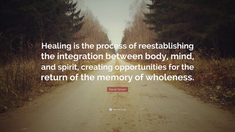 David Simon Quote: “Healing is the process of reestablishing the integration between body, mind, and spirit, creating opportunities for the return of the memory of wholeness.”