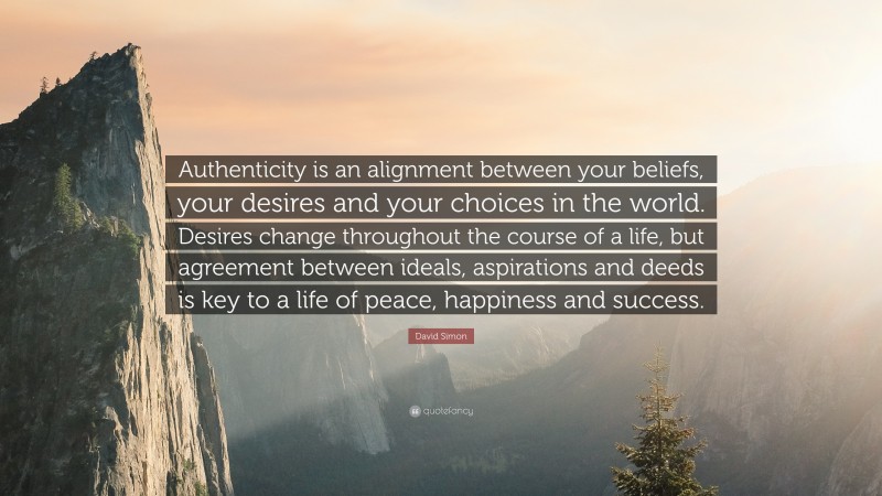 David Simon Quote: “Authenticity is an alignment between your beliefs, your desires and your choices in the world. Desires change throughout the course of a life, but agreement between ideals, aspirations and deeds is key to a life of peace, happiness and success.”