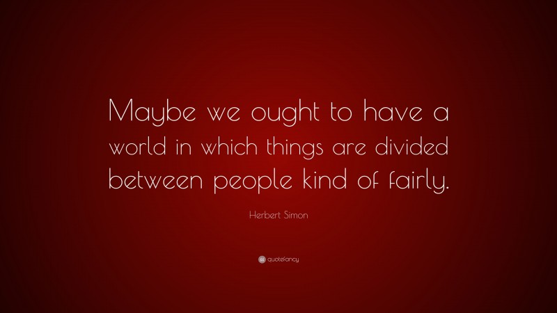 Herbert Simon Quote: “Maybe we ought to have a world in which things are divided between people kind of fairly.”