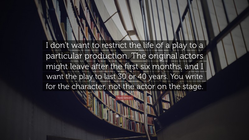 Neil Simon Quote: “I don’t want to restrict the life of a play to a particular production. The original actors might leave after the first six months, and I want the play to last 30 or 40 years. You write for the character, not the actor on the stage.”