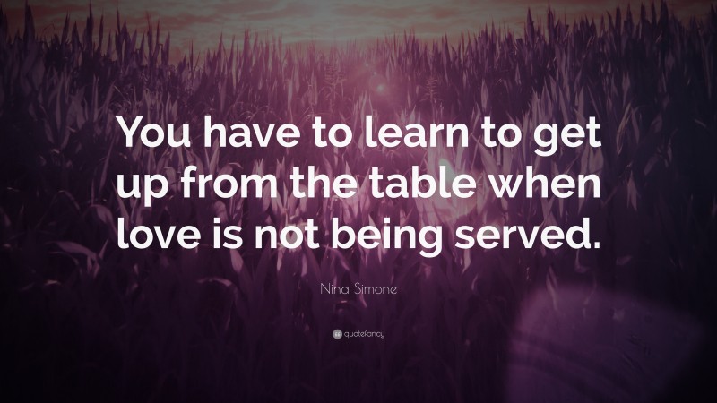 Nina Simone Quote: “You have to learn to get up from the table when love is not being served.”