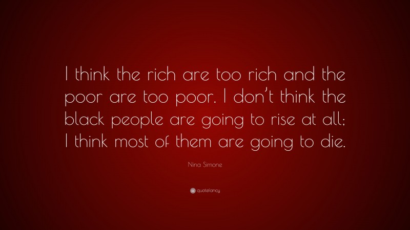Nina Simone Quote: “I think the rich are too rich and the poor are too poor. I don’t think the black people are going to rise at all; I think most of them are going to die.”