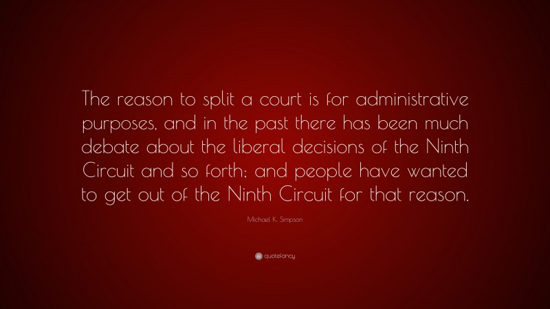 Michael K. Simpson Quote: “The reason to split a court is for administrative purposes, and in the past there has been much debate about the liberal decisions of the Ninth Circuit and so forth; and people have wanted to get out of the Ninth Circuit for that reason.”